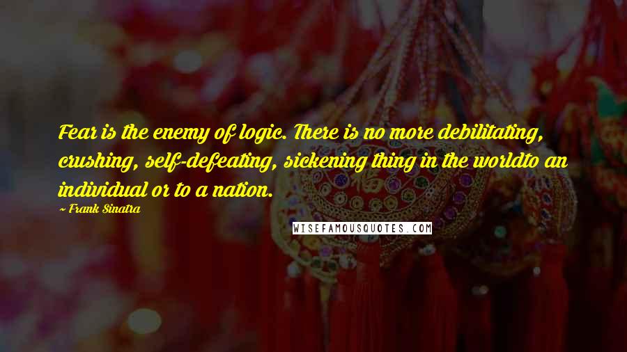 Frank Sinatra Quotes: Fear is the enemy of logic. There is no more debilitating, crushing, self-defeating, sickening thing in the worldto an individual or to a nation.