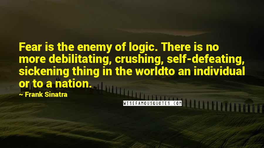 Frank Sinatra Quotes: Fear is the enemy of logic. There is no more debilitating, crushing, self-defeating, sickening thing in the worldto an individual or to a nation.