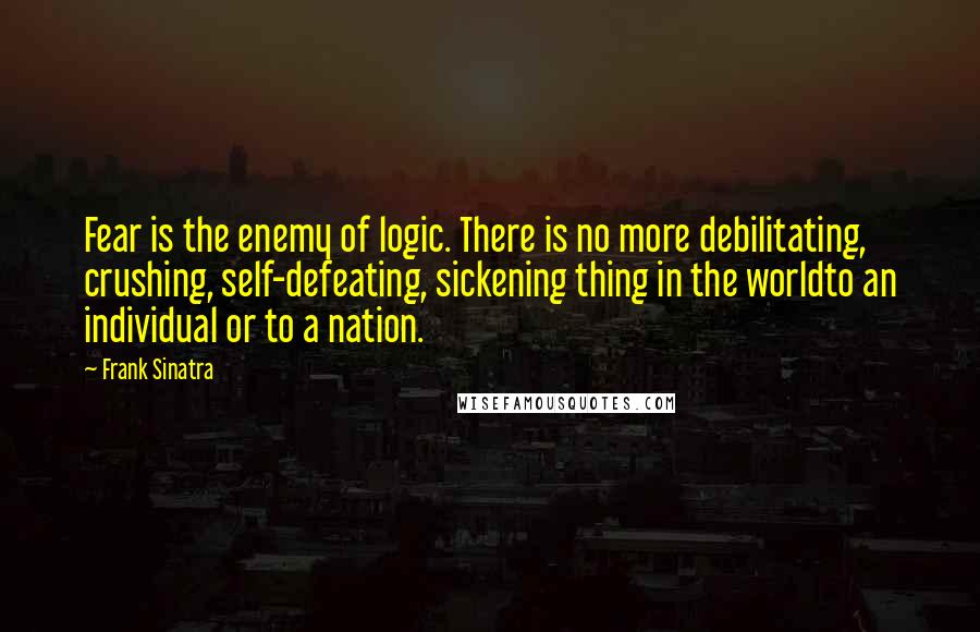 Frank Sinatra Quotes: Fear is the enemy of logic. There is no more debilitating, crushing, self-defeating, sickening thing in the worldto an individual or to a nation.