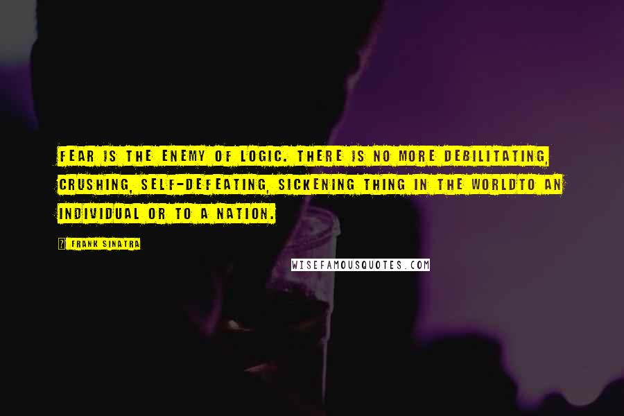 Frank Sinatra Quotes: Fear is the enemy of logic. There is no more debilitating, crushing, self-defeating, sickening thing in the worldto an individual or to a nation.