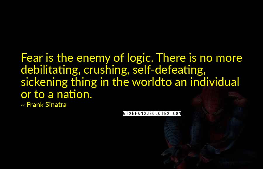 Frank Sinatra Quotes: Fear is the enemy of logic. There is no more debilitating, crushing, self-defeating, sickening thing in the worldto an individual or to a nation.