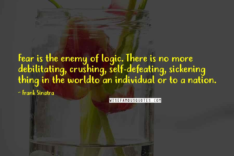Frank Sinatra Quotes: Fear is the enemy of logic. There is no more debilitating, crushing, self-defeating, sickening thing in the worldto an individual or to a nation.