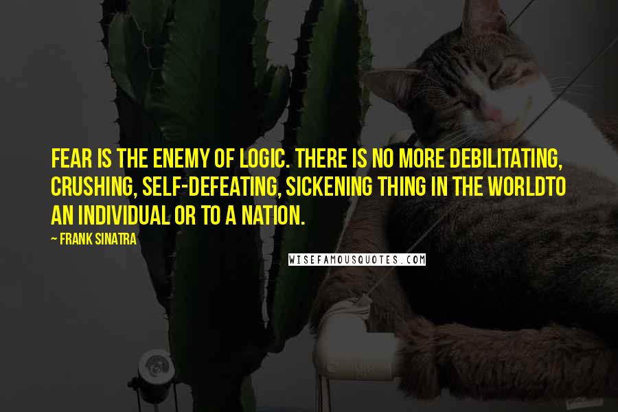 Frank Sinatra Quotes: Fear is the enemy of logic. There is no more debilitating, crushing, self-defeating, sickening thing in the worldto an individual or to a nation.