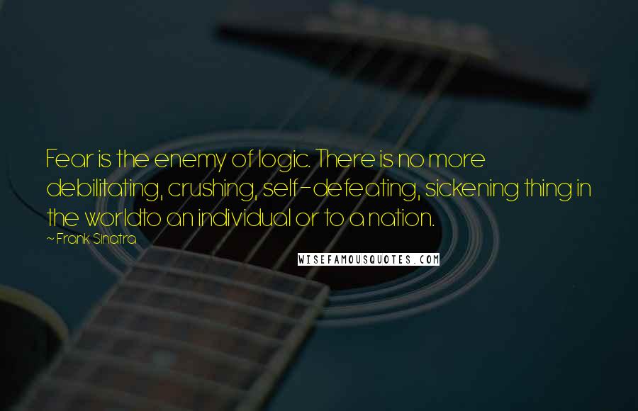 Frank Sinatra Quotes: Fear is the enemy of logic. There is no more debilitating, crushing, self-defeating, sickening thing in the worldto an individual or to a nation.