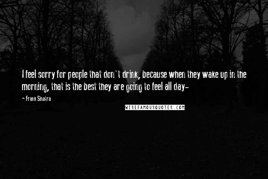 Frank Sinatra Quotes: I feel sorry for people that don't drink, because when they wake up in the morning, that is the best they are going to feel all day-