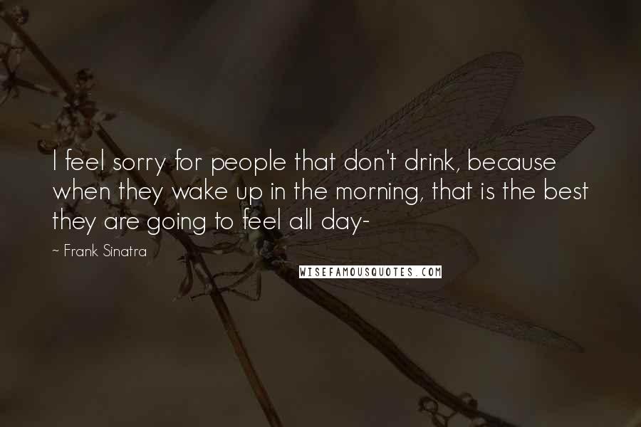 Frank Sinatra Quotes: I feel sorry for people that don't drink, because when they wake up in the morning, that is the best they are going to feel all day-