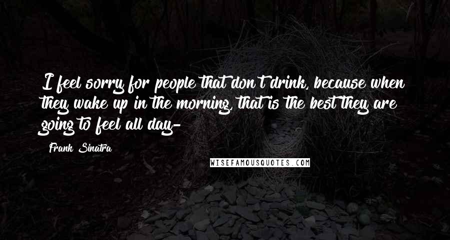 Frank Sinatra Quotes: I feel sorry for people that don't drink, because when they wake up in the morning, that is the best they are going to feel all day-