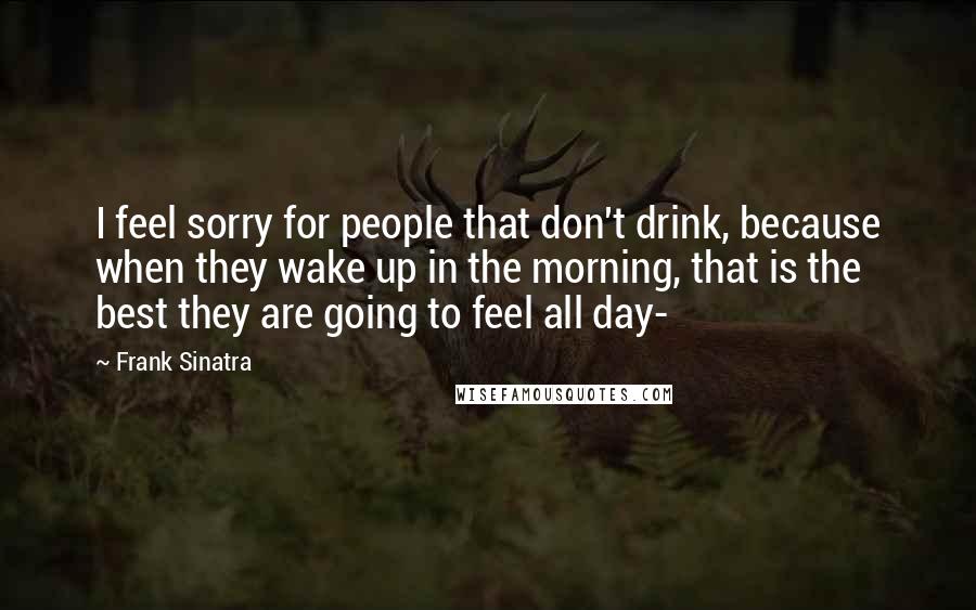 Frank Sinatra Quotes: I feel sorry for people that don't drink, because when they wake up in the morning, that is the best they are going to feel all day-