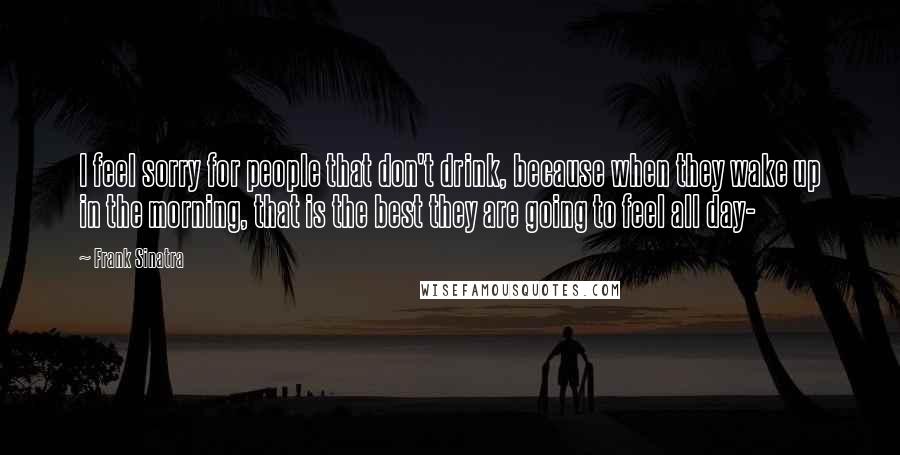 Frank Sinatra Quotes: I feel sorry for people that don't drink, because when they wake up in the morning, that is the best they are going to feel all day-