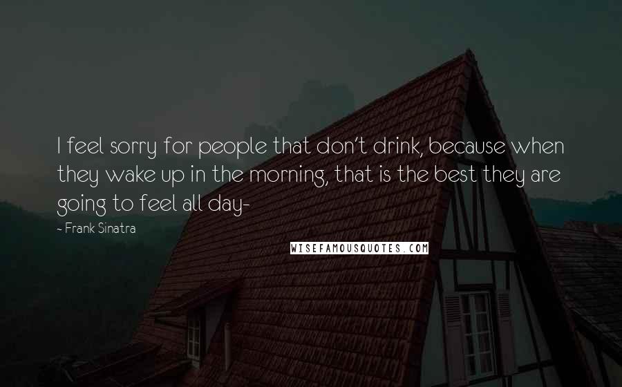 Frank Sinatra Quotes: I feel sorry for people that don't drink, because when they wake up in the morning, that is the best they are going to feel all day-