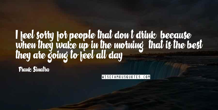 Frank Sinatra Quotes: I feel sorry for people that don't drink, because when they wake up in the morning, that is the best they are going to feel all day-