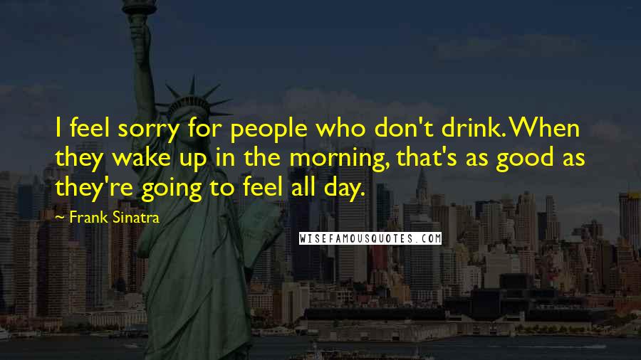 Frank Sinatra Quotes: I feel sorry for people who don't drink. When they wake up in the morning, that's as good as they're going to feel all day.