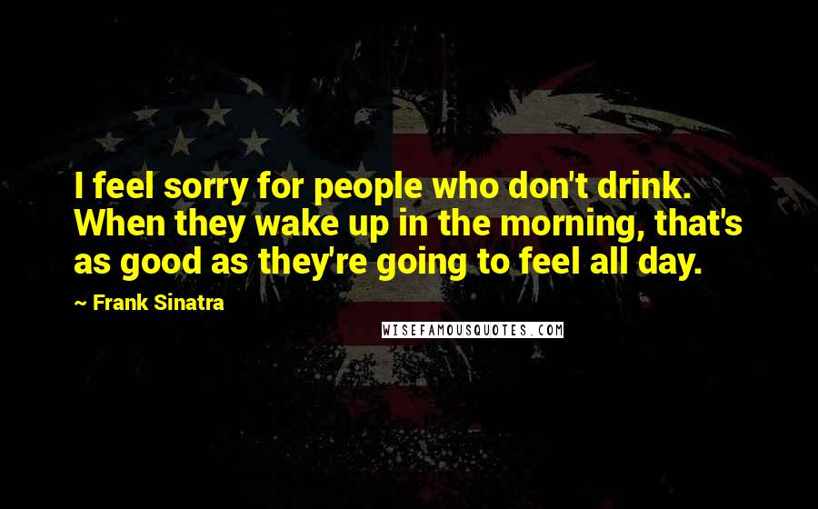 Frank Sinatra Quotes: I feel sorry for people who don't drink. When they wake up in the morning, that's as good as they're going to feel all day.