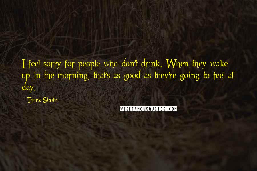 Frank Sinatra Quotes: I feel sorry for people who don't drink. When they wake up in the morning, that's as good as they're going to feel all day.