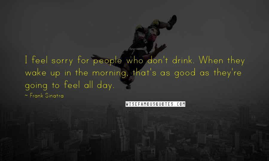 Frank Sinatra Quotes: I feel sorry for people who don't drink. When they wake up in the morning, that's as good as they're going to feel all day.