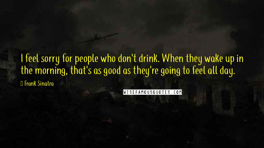 Frank Sinatra Quotes: I feel sorry for people who don't drink. When they wake up in the morning, that's as good as they're going to feel all day.