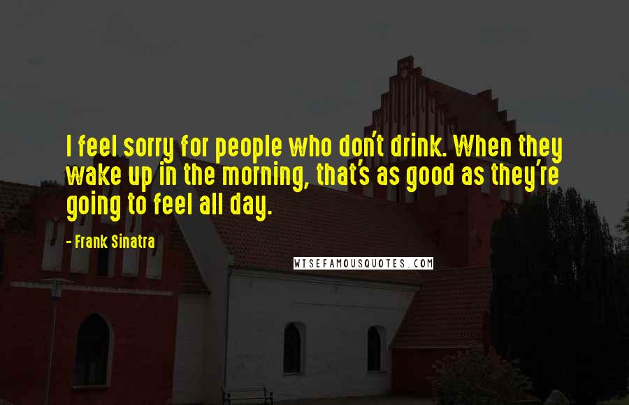 Frank Sinatra Quotes: I feel sorry for people who don't drink. When they wake up in the morning, that's as good as they're going to feel all day.