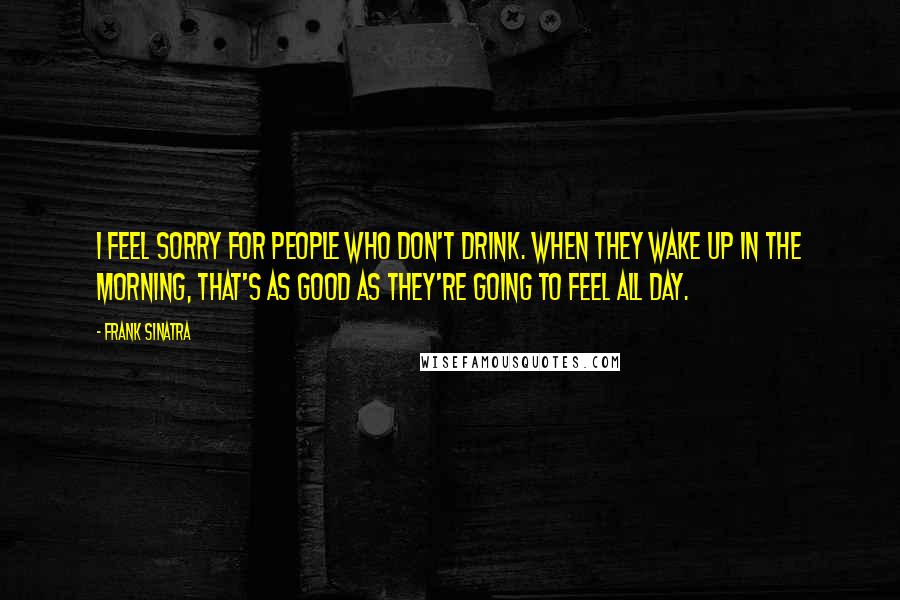 Frank Sinatra Quotes: I feel sorry for people who don't drink. When they wake up in the morning, that's as good as they're going to feel all day.