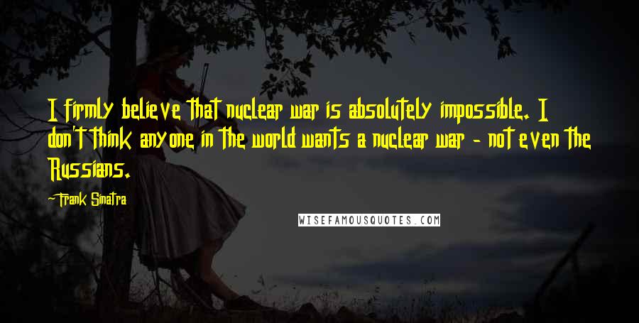 Frank Sinatra Quotes: I firmly believe that nuclear war is absolutely impossible. I don't think anyone in the world wants a nuclear war - not even the Russians.