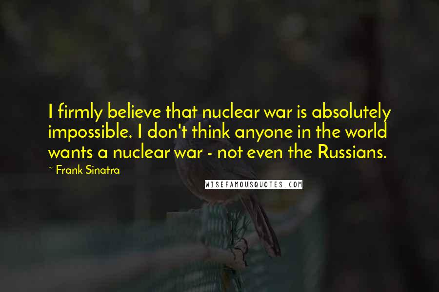 Frank Sinatra Quotes: I firmly believe that nuclear war is absolutely impossible. I don't think anyone in the world wants a nuclear war - not even the Russians.