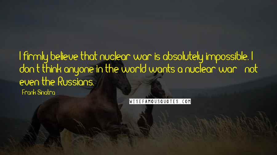 Frank Sinatra Quotes: I firmly believe that nuclear war is absolutely impossible. I don't think anyone in the world wants a nuclear war - not even the Russians.