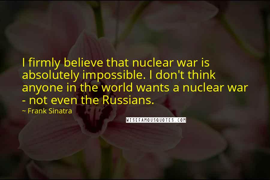 Frank Sinatra Quotes: I firmly believe that nuclear war is absolutely impossible. I don't think anyone in the world wants a nuclear war - not even the Russians.