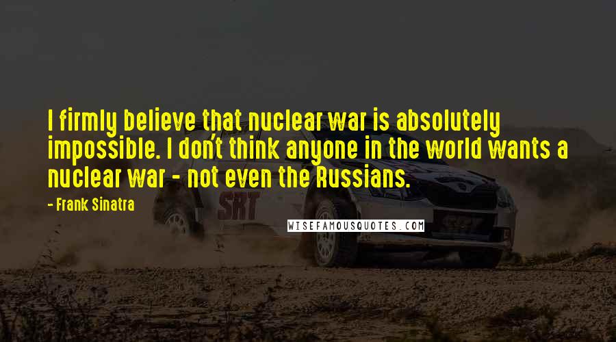Frank Sinatra Quotes: I firmly believe that nuclear war is absolutely impossible. I don't think anyone in the world wants a nuclear war - not even the Russians.