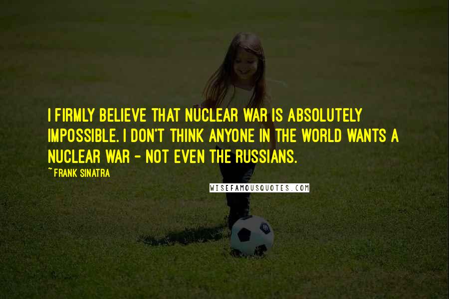 Frank Sinatra Quotes: I firmly believe that nuclear war is absolutely impossible. I don't think anyone in the world wants a nuclear war - not even the Russians.