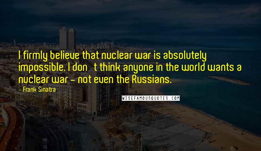 Frank Sinatra Quotes: I firmly believe that nuclear war is absolutely impossible. I don't think anyone in the world wants a nuclear war - not even the Russians.