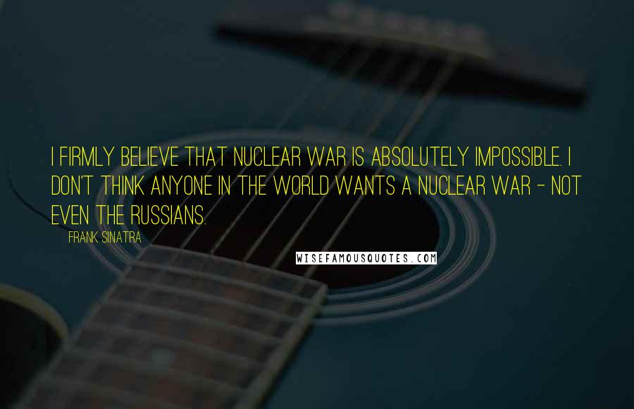 Frank Sinatra Quotes: I firmly believe that nuclear war is absolutely impossible. I don't think anyone in the world wants a nuclear war - not even the Russians.