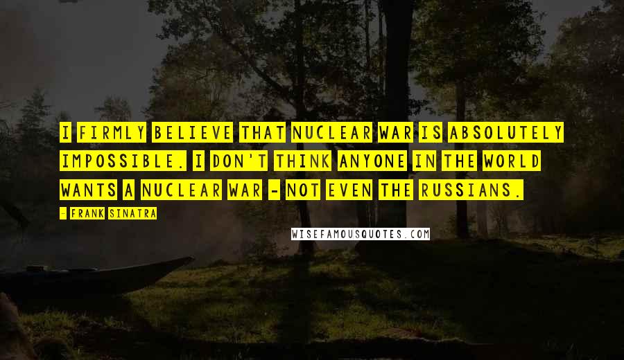 Frank Sinatra Quotes: I firmly believe that nuclear war is absolutely impossible. I don't think anyone in the world wants a nuclear war - not even the Russians.