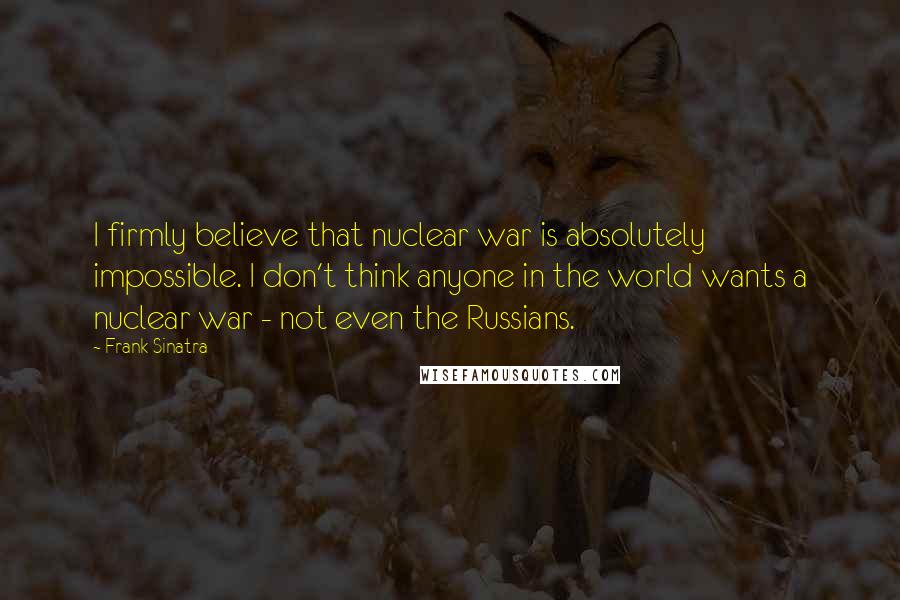 Frank Sinatra Quotes: I firmly believe that nuclear war is absolutely impossible. I don't think anyone in the world wants a nuclear war - not even the Russians.