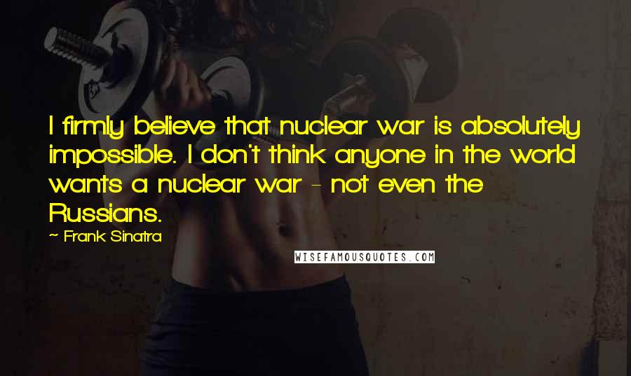 Frank Sinatra Quotes: I firmly believe that nuclear war is absolutely impossible. I don't think anyone in the world wants a nuclear war - not even the Russians.