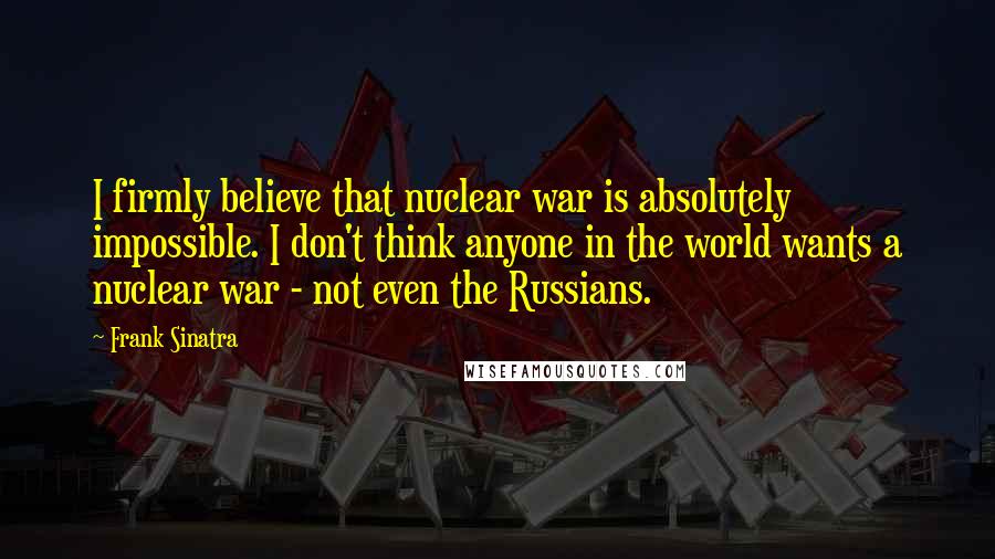 Frank Sinatra Quotes: I firmly believe that nuclear war is absolutely impossible. I don't think anyone in the world wants a nuclear war - not even the Russians.