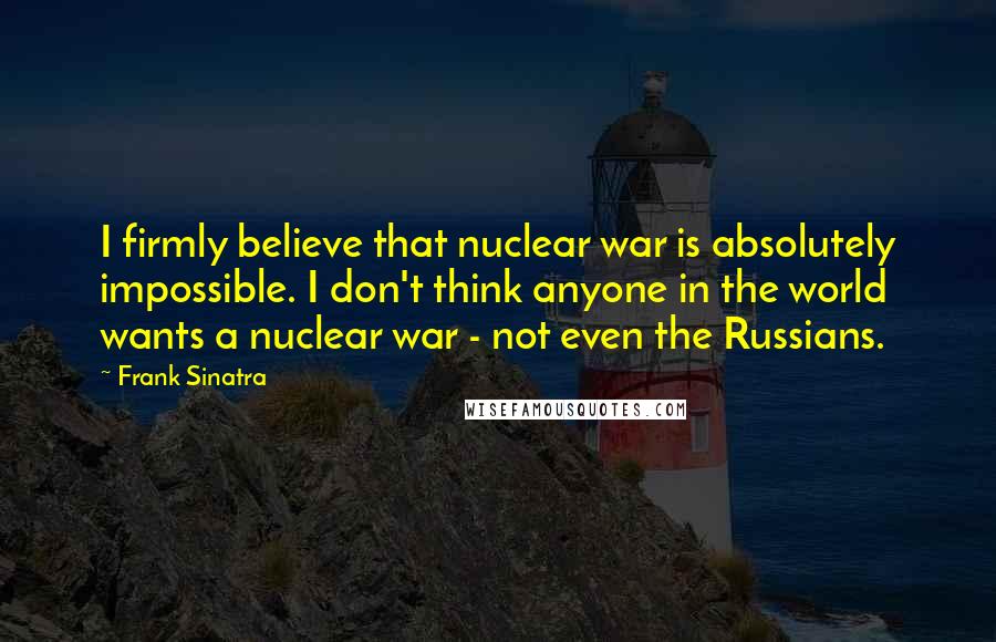 Frank Sinatra Quotes: I firmly believe that nuclear war is absolutely impossible. I don't think anyone in the world wants a nuclear war - not even the Russians.
