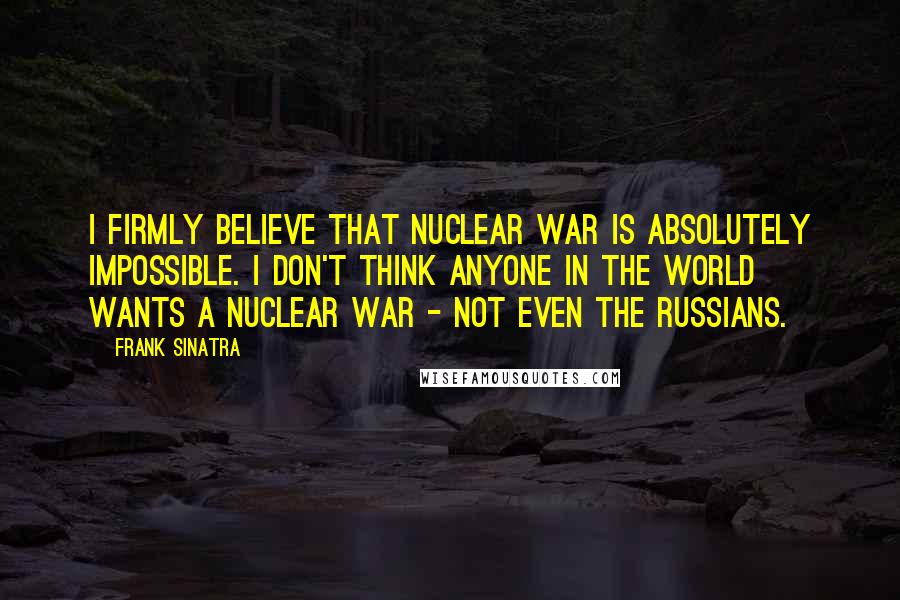 Frank Sinatra Quotes: I firmly believe that nuclear war is absolutely impossible. I don't think anyone in the world wants a nuclear war - not even the Russians.