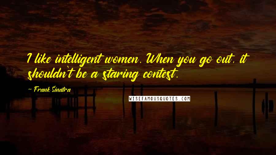 Frank Sinatra Quotes: I like intelligent women. When you go out, it shouldn't be a staring contest.