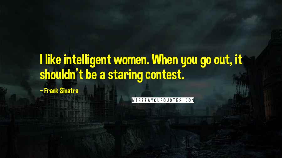 Frank Sinatra Quotes: I like intelligent women. When you go out, it shouldn't be a staring contest.