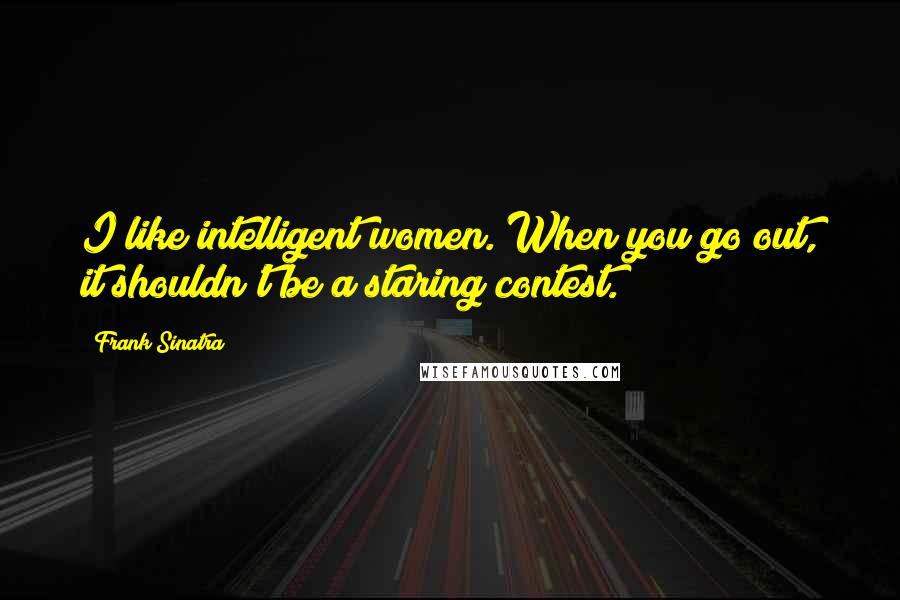 Frank Sinatra Quotes: I like intelligent women. When you go out, it shouldn't be a staring contest.