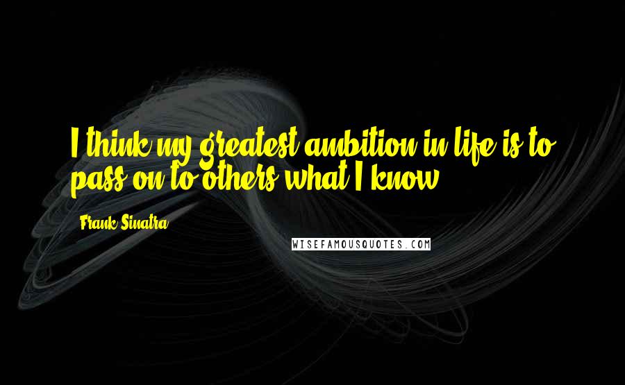 Frank Sinatra Quotes: I think my greatest ambition in life is to pass on to others what I know.