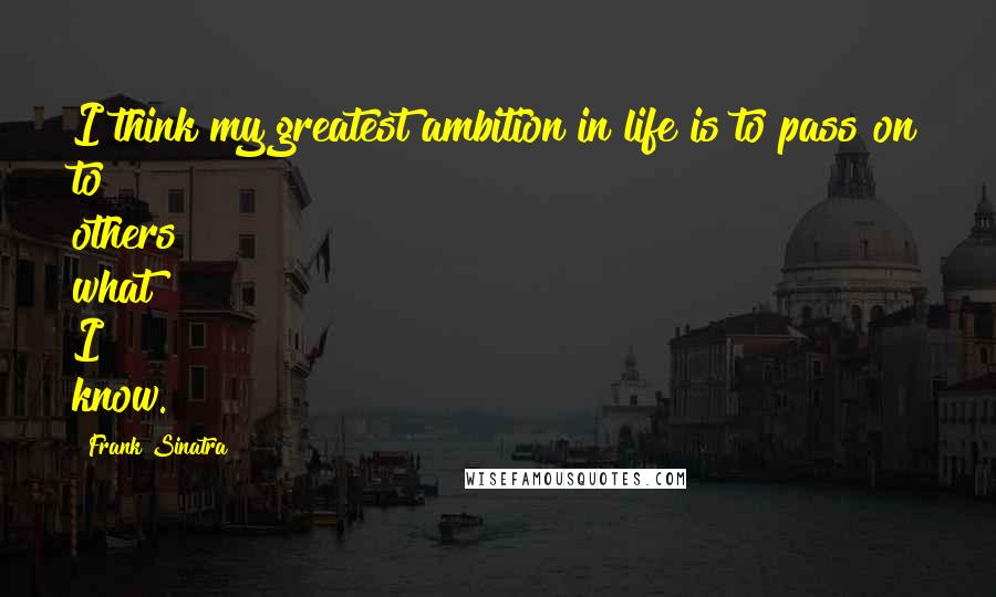 Frank Sinatra Quotes: I think my greatest ambition in life is to pass on to others what I know.