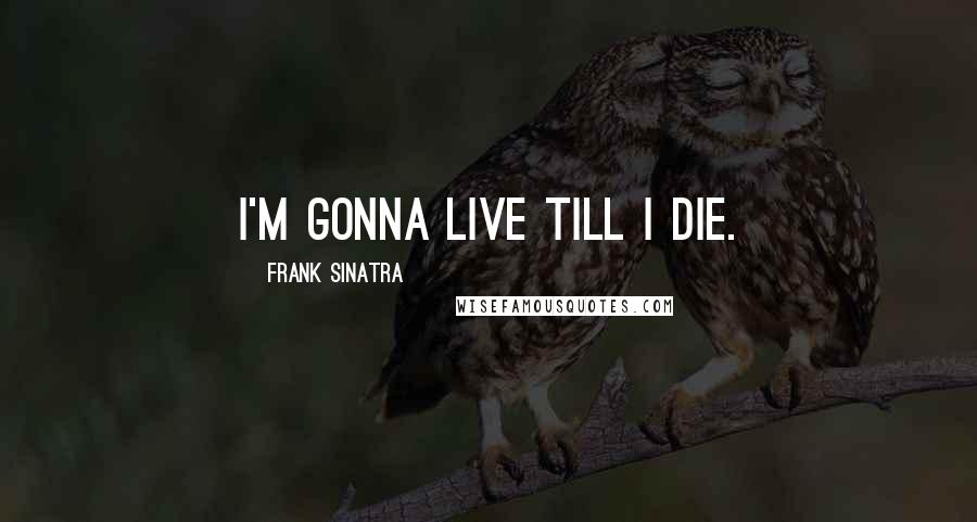 Frank Sinatra Quotes: I'm gonna live till I die.