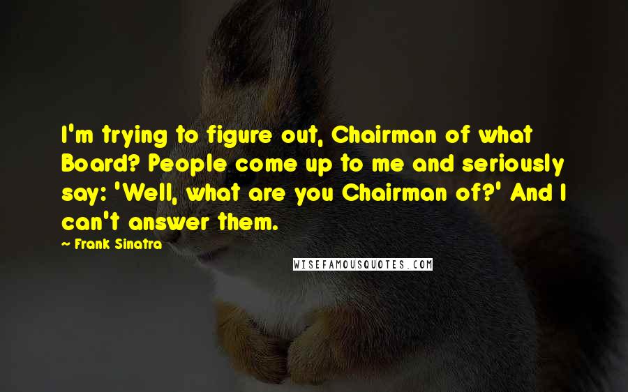 Frank Sinatra Quotes: I'm trying to figure out, Chairman of what Board? People come up to me and seriously say: 'Well, what are you Chairman of?' And I can't answer them.