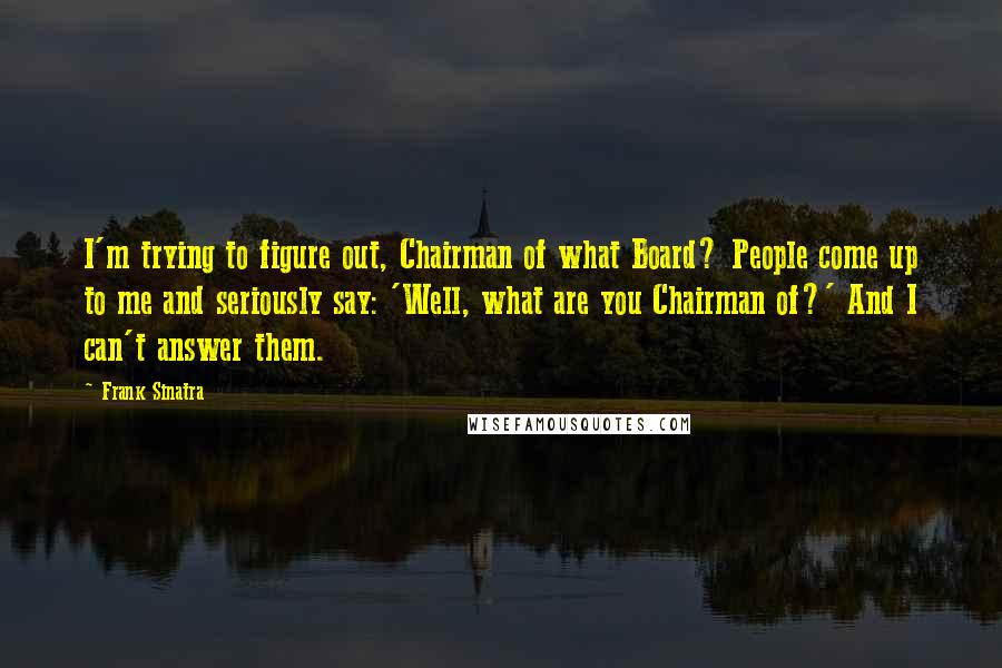 Frank Sinatra Quotes: I'm trying to figure out, Chairman of what Board? People come up to me and seriously say: 'Well, what are you Chairman of?' And I can't answer them.