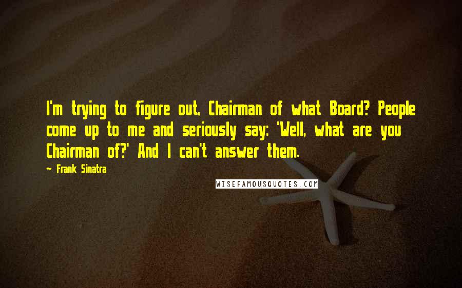 Frank Sinatra Quotes: I'm trying to figure out, Chairman of what Board? People come up to me and seriously say: 'Well, what are you Chairman of?' And I can't answer them.