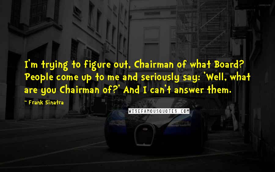 Frank Sinatra Quotes: I'm trying to figure out, Chairman of what Board? People come up to me and seriously say: 'Well, what are you Chairman of?' And I can't answer them.