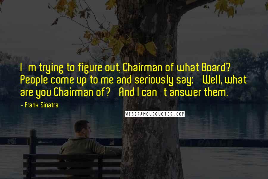 Frank Sinatra Quotes: I'm trying to figure out, Chairman of what Board? People come up to me and seriously say: 'Well, what are you Chairman of?' And I can't answer them.
