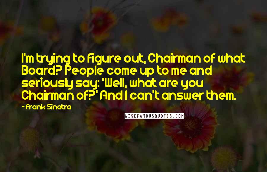 Frank Sinatra Quotes: I'm trying to figure out, Chairman of what Board? People come up to me and seriously say: 'Well, what are you Chairman of?' And I can't answer them.