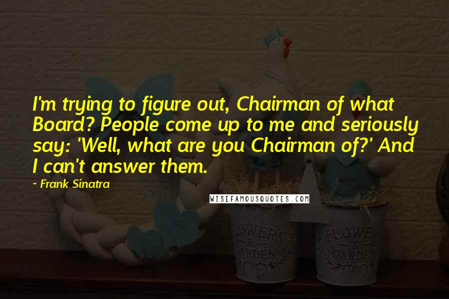 Frank Sinatra Quotes: I'm trying to figure out, Chairman of what Board? People come up to me and seriously say: 'Well, what are you Chairman of?' And I can't answer them.