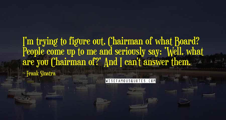 Frank Sinatra Quotes: I'm trying to figure out, Chairman of what Board? People come up to me and seriously say: 'Well, what are you Chairman of?' And I can't answer them.